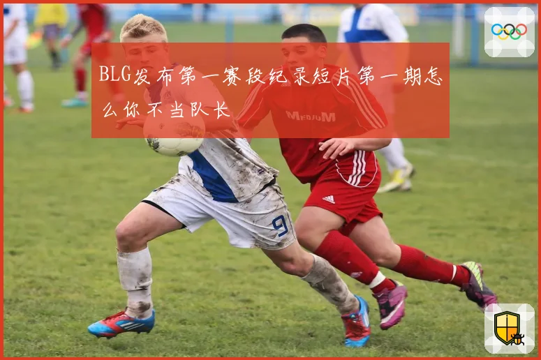 BLG发布第一赛段纪录短片第一期怎么你不当队长